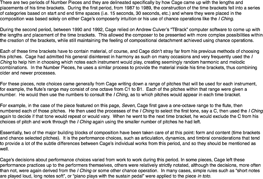 There are two periods of Number Pieces and they are delineated specifically by how Cage came up with the lengths and placements of his time brackets. During the first period, from 1987 to 1989, the construction of the time brackets fell into a series of categories based on start and end time spaces (i.e. 15 seconds, 30 seconds, etc.) and where they were placed in the composition was based solely on either Cage’s composerly intuition or his use of chance operations like the I Ching. During the second period, between 1990 and 1992, Cage relied on Andrew Culver’s “TBrack” computer software to come up with the lengths and placement of the time brackets. This allowed the composer to be presented with more complex possibilities within the creation of the brackets, while still maintaining the feeling of compositional detachment achieved using chance operations. Each of these time brackets have to contain material, of course, and Cage didn’t stray far from his previous methods of choosing his pitches. Cage had admitted his general disinterest in harmony as such on many occasions and very frequently used the I Ching to help him in choosing which notes each instrument would play, creating seemingly random harmonic and melodic combinations. In the Number Pieces, he uses a similar process to provide the material inside his time brackets, thus combining older and newer processes. For these pieces, note choices came generally from Cage writing down a range of pitches that will be used for each instrument, for example, the flute’s range may consist of one octave from C1 to B1. Each of the pitches within that range were given a number. He would then use the numbers to consult the I Ching, as to which pitches would appear in each time bracket. For example, in the case of the piece featured on this page, Seven, Cage first gave a one-octave range to the flute, then numbered each of those pitches. He then used the processes of the I Ching to select the first tone, say a C, then used the I Ching again to decide if that tone would repeat or would vary. When he went to the next time bracket, he would exclude the C from his choices of pitch and work through the I Ching again using the smaller number of pitches he had left. Essentially, two of the major building blocks of composition have been taken care of at this point: form and content (time brackets and chance selected pitches). It is the performance choices, such as articulation, dynamics, and timbral considerations that tend to provide a lot of the subtle differences between Cage’s individual works from this period, and so they should be mentioned as well. Cage’s decisions about performance choices varied from work to work during this period. In some pieces, Cage left these performance practices up to the performers themselves, others were relatively strictly notated, although the decisions, more often than not, were again derived from the I Ching or some other chance operation. In many cases, simple rules such as “short notes are played loud, long notes soft”, or “piano plays with the sustain pedal” were applied to the piece in toto.