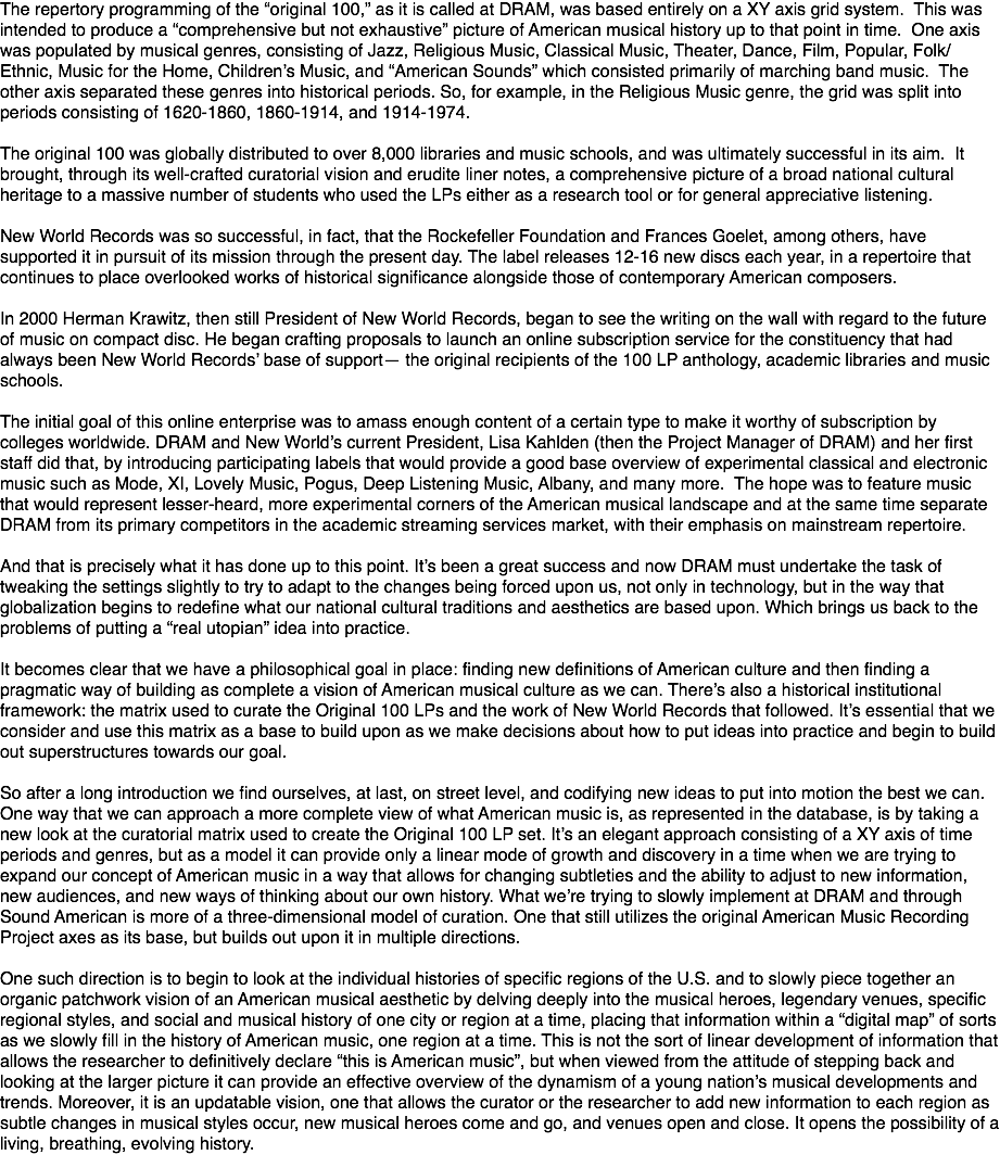 The repertory programming of the “original 100,” as it is called at DRAM, was based entirely on a XY axis grid system. This was intended to produce a “comprehensive but not exhaustive” picture of American musical history up to that point in time. One axis was populated by musical genres, consisting of Jazz, Religious Music, Classical Music, Theater, Dance, Film, Popular, Folk/Ethnic, Music for the Home, Children’s Music, and “American Sounds” which consisted primarily of marching band music. The other axis separated these genres into historical periods. So, for example, in the Religious Music genre, the grid was split into periods consisting of 1620-1860, 1860-1914, and 1914-1974. The original 100 was globally distributed to over 8,000 libraries and music schools, and was ultimately successful in its aim. It brought, through its well-crafted curatorial vision and erudite liner notes, a comprehensive picture of a broad national cultural heritage to a massive number of students who used the LPs either as a research tool or for general appreciative listening. New World Records was so successful, in fact, that the Rockefeller Foundation and Frances Goelet, among others, have supported it in pursuit of its mission through the present day. The label releases 12-16 new discs each year, in a repertoire that continues to place overlooked works of historical significance alongside those of contemporary American composers. In 2000 Herman Krawitz, then still President of New World Records, began to see the writing on the wall with regard to the future of music on compact disc. He began crafting proposals to launch an online subscription service for the constituency that had always been New World Records’ base of support— the original recipients of the 100 LP anthology, academic libraries and music schools. The initial goal of this online enterprise was to amass enough content of a certain type to make it worthy of subscription by colleges worldwide. DRAM and New World’s current President, Lisa Kahlden (then the Project Manager of DRAM) and her first staff did that, by introducing participating labels that would provide a good base overview of experimental classical and electronic music such as Mode, XI, Lovely Music, Pogus, Deep Listening Music, Albany, and many more. The hope was to feature music that would represent lesser-heard, more experimental corners of the American musical landscape and at the same time separate DRAM from its primary competitors in the academic streaming services market, with their emphasis on mainstream repertoire. And that is precisely what it has done up to this point. It’s been a great success and now DRAM must undertake the task of tweaking the settings slightly to try to adapt to the changes being forced upon us, not only in technology, but in the way that globalization begins to redefine what our national cultural traditions and aesthetics are based upon. Which brings us back to the problems of putting a “real utopian” idea into practice. It becomes clear that we have a philosophical goal in place: finding new definitions of American culture and then finding a pragmatic way of building as complete a vision of American musical culture as we can. There’s also a historical institutional framework: the matrix used to curate the Original 100 LPs and the work of New World Records that followed. It’s essential that we consider and use this matrix as a base to build upon as we make decisions about how to put ideas into practice and begin to build out superstructures towards our goal. So after a long introduction we find ourselves, at last, on street level, and codifying new ideas to put into motion the best we can. One way that we can approach a more complete view of what American music is, as represented in the database, is by taking a new look at the curatorial matrix used to create the Original 100 LP set. It’s an elegant approach consisting of a XY axis of time periods and genres, but as a model it can provide only a linear mode of growth and discovery in a time when we are trying to expand our concept of American music in a way that allows for changing subtleties and the ability to adjust to new information, new audiences, and new ways of thinking about our own history. What we’re trying to slowly implement at DRAM and through Sound American is more of a three-dimensional model of curation. One that still utilizes the original American Music Recording Project axes as its base, but builds out upon it in multiple directions. One such direction is to begin to look at the individual histories of specific regions of the U.S. and to slowly piece together an organic patchwork vision of an American musical aesthetic by delving deeply into the musical heroes, legendary venues, specific regional styles, and social and musical history of one city or region at a time, placing that information within a “digital map” of sorts as we slowly fill in the history of American music, one region at a time. This is not the sort of linear development of information that allows the researcher to definitively declare “this is American music”, but when viewed from the attitude of stepping back and looking at the larger picture it can provide an effective overview of the dynamism of a young nation’s musical developments and trends. Moreover, it is an updatable vision, one that allows the curator or the researcher to add new information to each region as subtle changes in musical styles occur, new musical heroes come and go, and venues open and close. It opens the possibility of a living, breathing, evolving history.