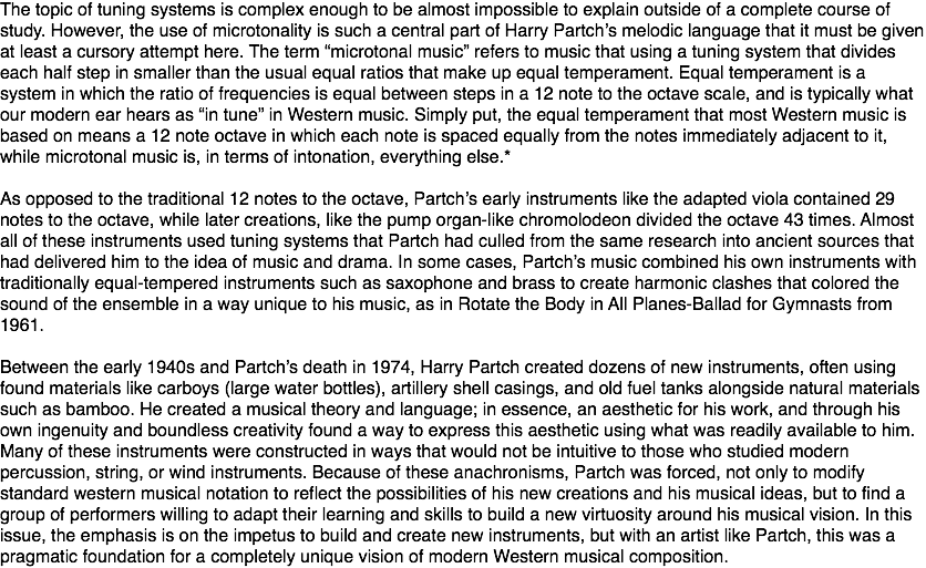 The topic of tuning systems is complex enough to be almost impossible to explain outside of a complete course of study. However, the use of microtonality is such a central part of Harry Partch’s melodic language that it must be given at least a cursory attempt here. The term “microtonal music” refers to music that using a tuning system that divides each half step in smaller than the usual equal ratios that make up equal temperament. Equal temperament is a system in which the ratio of frequencies is equal between steps in a 12 note to the octave scale, and is typically what our modern ear hears as “in tune” in Western music. Simply put, the equal temperament that most Western music is based on means a 12 note octave in which each note is spaced equally from the notes immediately adjacent to it, while microtonal music is, in terms of intonation, everything else.* As opposed to the traditional 12 notes to the octave, Partch’s early instruments like the adapted viola contained 29 notes to the octave, while later creations, like the pump organ-like chromolodeon divided the octave 43 times. Almost all of these instruments used tuning systems that Partch had culled from the same research into ancient sources that had delivered him to the idea of music and drama. In some cases, Partch’s music combined his own instruments with traditionally equal-tempered instruments such as saxophone and brass to create harmonic clashes that colored the sound of the ensemble in a way unique to his music, as in Rotate the Body in All Planes-Ballad for Gymnasts from 1961. Between the early 1940s and Partch’s death in 1974, Harry Partch created dozens of new instruments, often using found materials like carboys (large water bottles), artillery shell casings, and old fuel tanks alongside natural materials such as bamboo. He created a musical theory and language; in essence, an aesthetic for his work, and through his own ingenuity and boundless creativity found a way to express this aesthetic using what was readily available to him. Many of these instruments were constructed in ways that would not be intuitive to those who studied modern percussion, string, or wind instruments. Because of these anachronisms, Partch was forced, not only to modify standard western musical notation to reflect the possibilities of his new creations and his musical ideas, but to find a group of performers willing to adapt their learning and skills to build a new virtuosity around his musical vision. In this issue, the emphasis is on the impetus to build and create new instruments, but with an artist like Partch, this was a pragmatic foundation for a completely unique vision of modern Western musical composition.