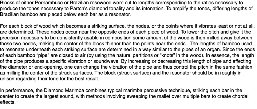 Blocks of either Pernambuco or Brazilian rosewood were cut to lengths corresponding to the ratios necessary to produce the tones necessary to Partch’s diamond tonality and its intonation. To amplify the tones, differing lengths of Brazilian bamboo are placed below each bar as a resonator. For each block of wood which becomes a striking surface, the nodes, or the points where it vibrates least or not at all, are determined. These nodes occur near the opposite ends of each piece of wood. To lower the pitch and give it the precision necessary to be consistently usable in composition some amount of the wood is then milled away between these two nodes, making the center of the block thinner than the points near the ends. The lengths of bamboo used to resonate underneath each striking surface are determined in a way similar to the pipes of an organ. Since the ends of each bamboo “pipe” are closed to air (by using the natural partitions or “knots” in the wood). In essence, the length of the pipe produces a specific vibration or soundwave. By increasing or decreasing this length of pipe and affecting the diameter or end-opening, one can change the vibration of the pipe and thus control the pitch in the same fashion as milling the center of the struck surfaces. The block (struck surface) and the resonator should be in roughly in unison regarding their tone for the best result. In performance, the Diamond Marimba combines typical marimba percussive technique, striking each bar in the center to create the largest sound, with methods involving sweeping the mallet over multiple bars to create chordal effects.