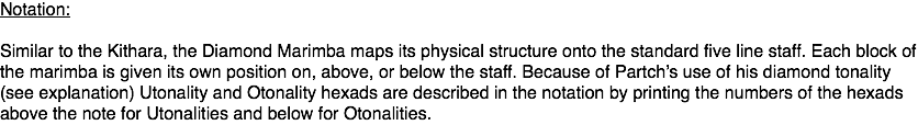 Notation: Similar to the Kithara, the Diamond Marimba maps its physical structure onto the standard five line staff. Each block of the marimba is given its own position on, above, or below the staff. Because of Partch’s use of his diamond tonality (see explanation) Utonality and Otonality hexads are described in the notation by printing the numbers of the hexads above the note for Utonalities and below for Otonalities.