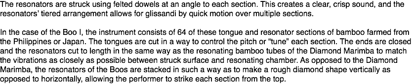 The resonators are struck using felted dowels at an angle to each section. This creates a clear, crisp sound, and the resonators’ tiered arrangement allows for glissandi by quick motion over multiple sections. In the case of the Boo I, the instrument consists of 64 of these tongue and resonator sections of bamboo farmed from the Philippines or Japan. The tongues are cut in a way to control the pitch or “tune” each section. The ends are closed and the resonators cut to length in the same way as the resonating bamboo tubes of the Diamond Marimba to match the vibrations as closely as possible between struck surface and resonating chamber. As opposed to the Diamond Marimba, the resonators of the Boos are stacked in such a way as to make a rough diamond shape vertically as opposed to horizontally, allowing the performer to strike each section from the top.