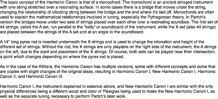 The basic concept of the Harmonic Canon is that of a monochord. The monochord is an ancient stringed instrument with one string stretched over a resonating surface. In some cases there is a bridge that moves under the string, changing the relationship of vibrating string between the bridge and the end where it’s tied off. Monochords are often used to explain the mathematical relationships involved in tuning, especially the Pythagorean theory. In Partch’s version the bridges move under two sets of strings placed over each other over a resonating soundbox. The first set of 44 strings, called the A set, run parallel to the “belly” or soundboard of the instrument, while the X set (also 44 strings) are placed between the strings of the A set and at an angle to the soundboard. A 14” long pyrex rod is inserted underneath the X strings and is used to change the intonation and height of the different set of strings. Without the rod, the X strings are only playable on the right side of the instrument, the A strings on the left, due to the slant and placement of the X strings. Of course, both sets can be played near their intersection, a point which changes depending on where the pyrex rod is placed. As in the case of the Kithara, the Harmonic Canon has multiple versions, some with different concepts and some that are copies with slight changes of the original ideas, resulting in Harmonic Canon I, New Harmonic Canon I, Harmonic Canon II, and Harmonic Canon III. Harmonic Canon I, the instrument explained in essence above, and New Harmonic Canon I are similar with the only physical differences being a different wood and color of Plexiglas being used to make the New Harmonic Canon I, as well as the separate tuning necessary to perform Partch’s later work.